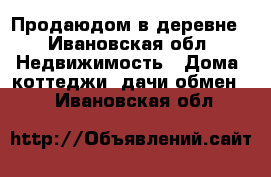 Продаюдом в деревне - Ивановская обл. Недвижимость » Дома, коттеджи, дачи обмен   . Ивановская обл.